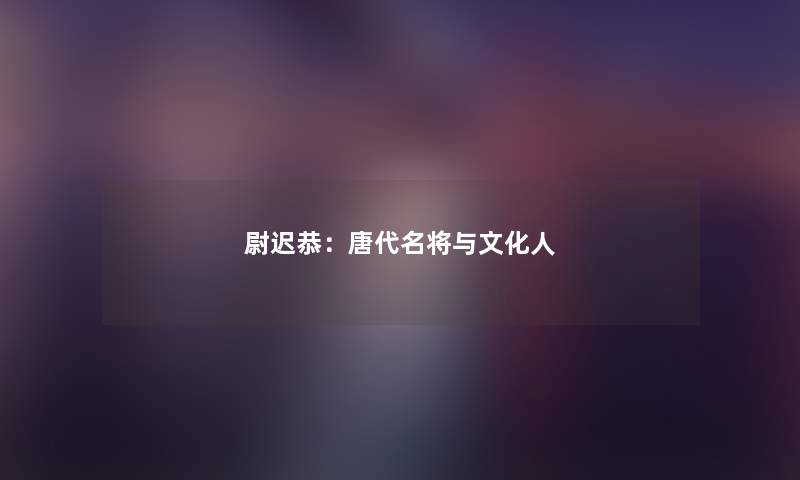 尉迟恭:唐代名将与文化人 尉迟恭:唐代名将与文化人