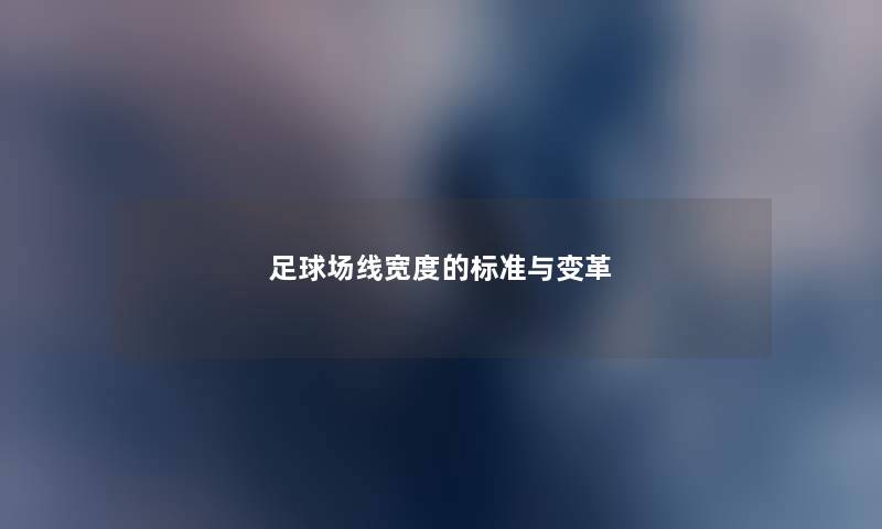 足球场线宽度的标准与变革 足球场线宽度的标准与变革