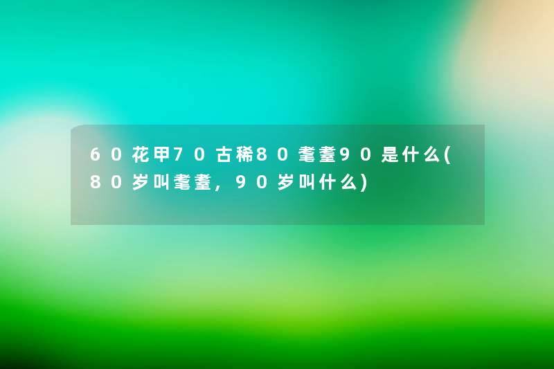 60花甲70古稀80耄耋90是什么(80岁叫耄耋,90岁叫什么) 60花甲70古稀80耄耋90是什么(80岁叫耄耋,90岁叫什么)