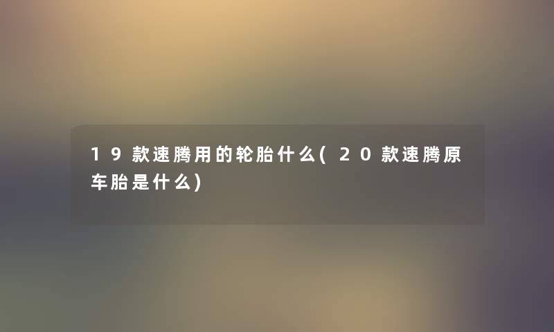 19款速腾用的轮胎什么(20款速腾原车胎是什么) 19款速腾用的轮胎什么(20款速腾原车胎是什么)