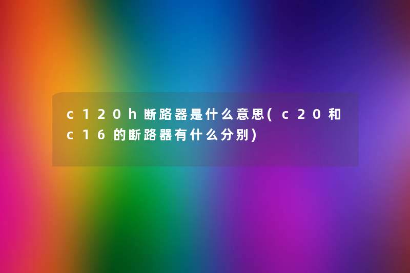 c120h断路器是什么意思(c20和c16的断路器有什么分别) c120h断路器是什么意思(c20和c16的断路器有什么分别)