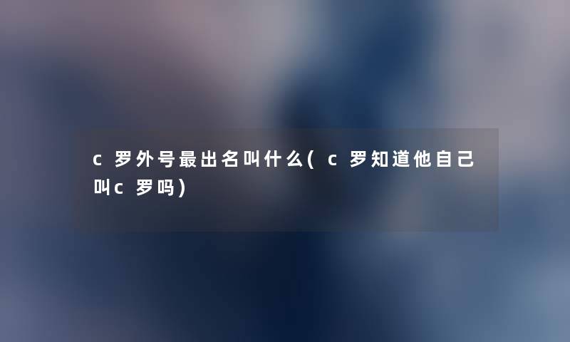 c罗外号出名叫什么(c罗知道他自己叫c罗吗) c罗外号出名叫什么(c罗知道他自己叫c罗吗)