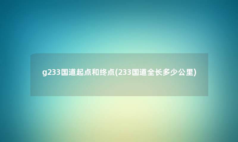 g233国道起点和终点(233国道全长多少公里) g233国道起点和终点(233国道全长多少公里)