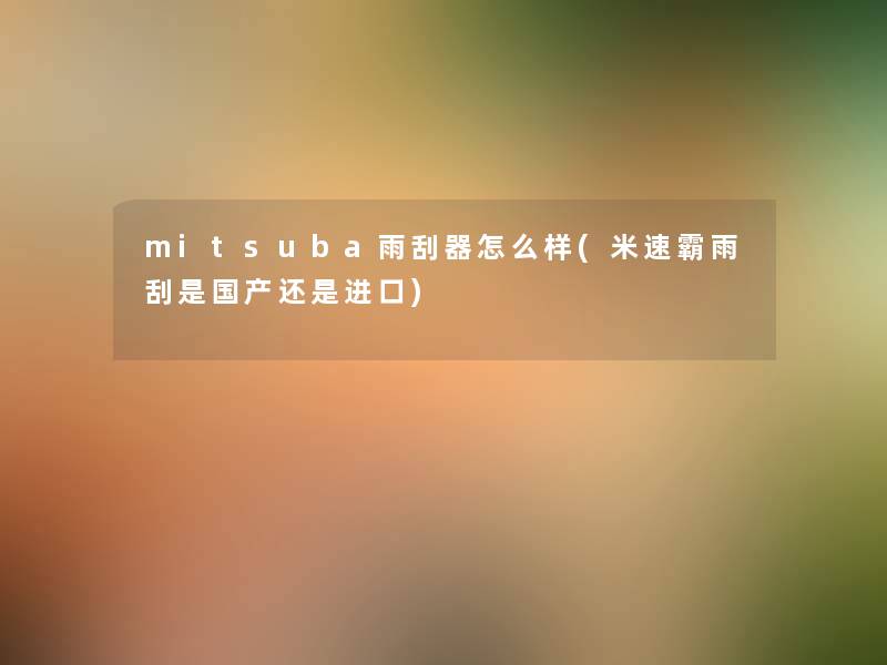 mitsuba雨刮器怎么样(米速霸雨刮是国产还是进口) mitsuba雨刮器怎么样(米速霸雨刮是国产还是进口)