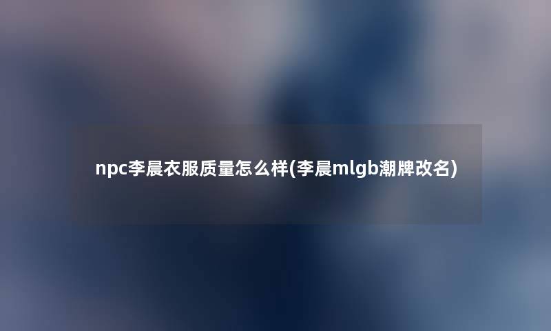 npc李晨衣服质量怎么样(李晨mlgb潮牌改名) npc李晨衣服质量怎么样(李晨mlgb潮牌改名)