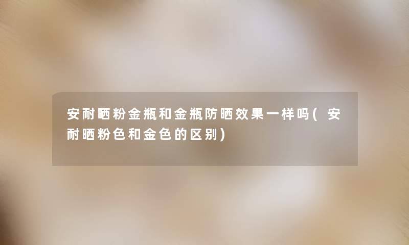 安耐晒粉金瓶和金瓶防晒效果一样吗(安耐晒粉色和金色的区别) 安耐晒粉金瓶和金瓶防晒效果一样吗(安耐晒粉色和金色的区别)