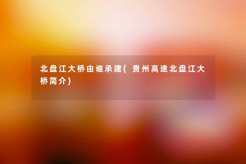 北盘江大桥由谁承建(贵州高速北盘江大桥简介) 北盘江大桥由谁承建(贵州高速北盘江大桥简介)