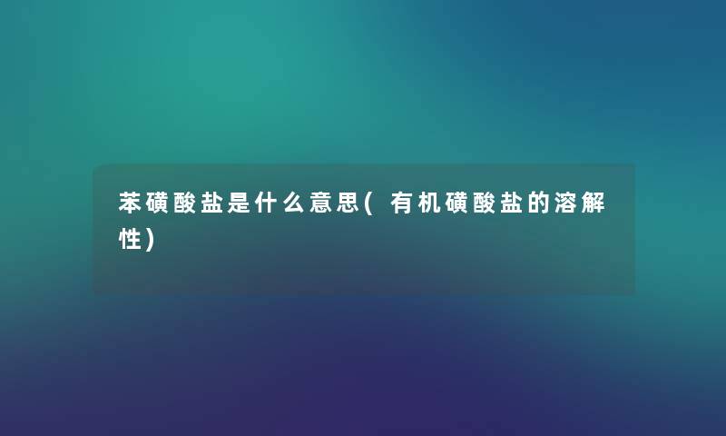 苯磺酸盐是什么意思(有机磺酸盐的溶解性) 苯磺酸盐是什么意思(有机磺酸盐的溶解性)