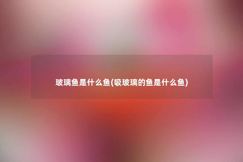 玻璃鱼是什么鱼(吸玻璃的鱼是什么鱼) 玻璃鱼是什么鱼(吸玻璃的鱼是什么鱼)