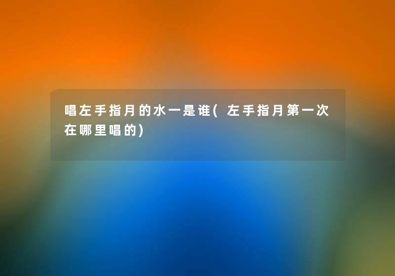 唱左手指月的水一是谁(左手指月第一次在哪里唱的) 唱左手指月的水一是谁(左手指月第一次在哪里唱的)
