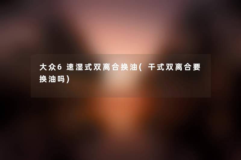 大众6速湿式双离合换油(干式双离合要换油吗) 大众6速湿式双离合换油(干式双离合要换油吗)