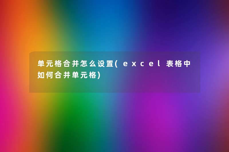 单元格合并怎么设置(excel表格中如何合并单元格) 单元格合并怎么设置(excel表格中如何合并单元格)
