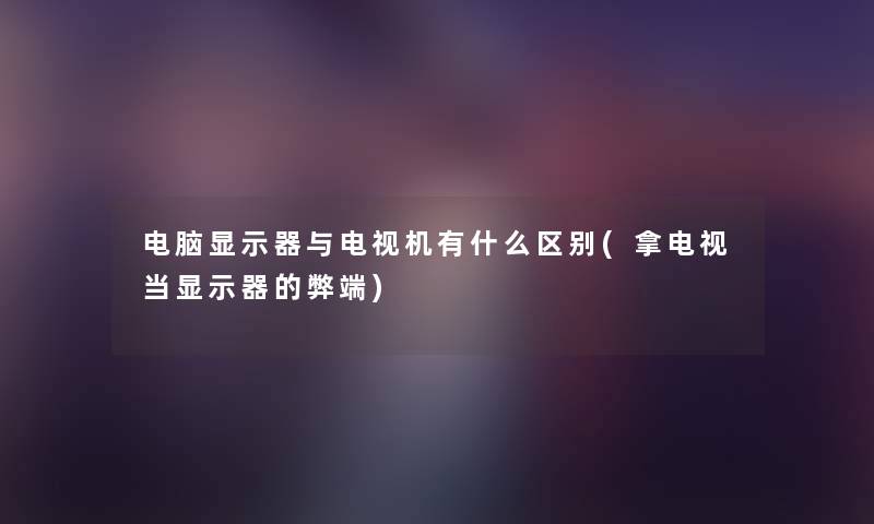 电脑显示器与电视机有什么区别(拿电视当显示器的弊端) 电脑显示器与电视机有什么区别(拿电视当显示器的弊端)