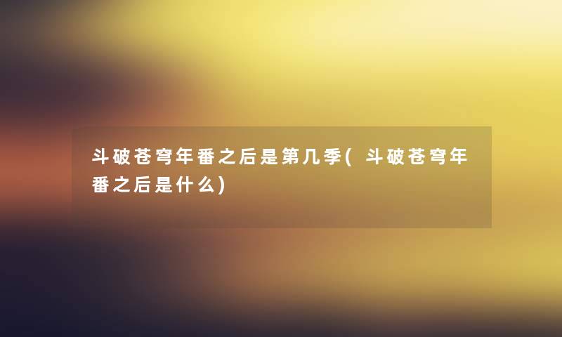 斗破苍穹年番之后是第几季(斗破苍穹年番之后是什么) 斗破苍穹年番之后是第几季(斗破苍穹年番之后是什么)