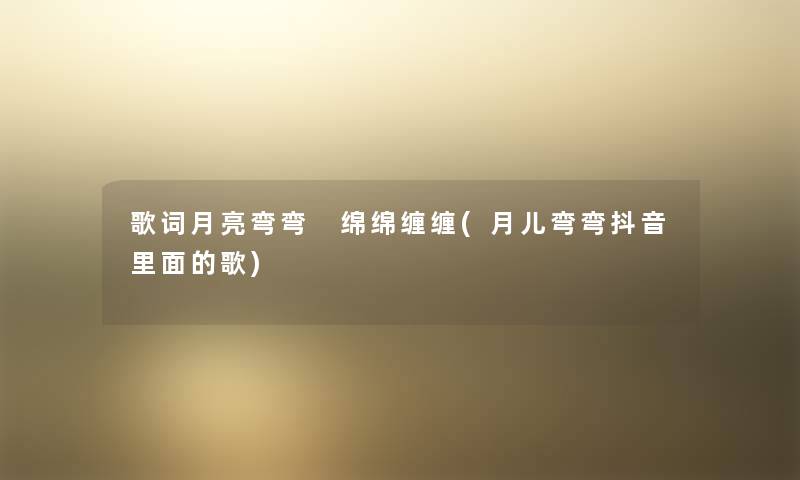 歌词月亮弯弯 绵绵缠缠(月儿弯弯抖音里面的歌) 歌词月亮弯弯 绵绵缠缠(月儿弯弯抖音里面的歌)
