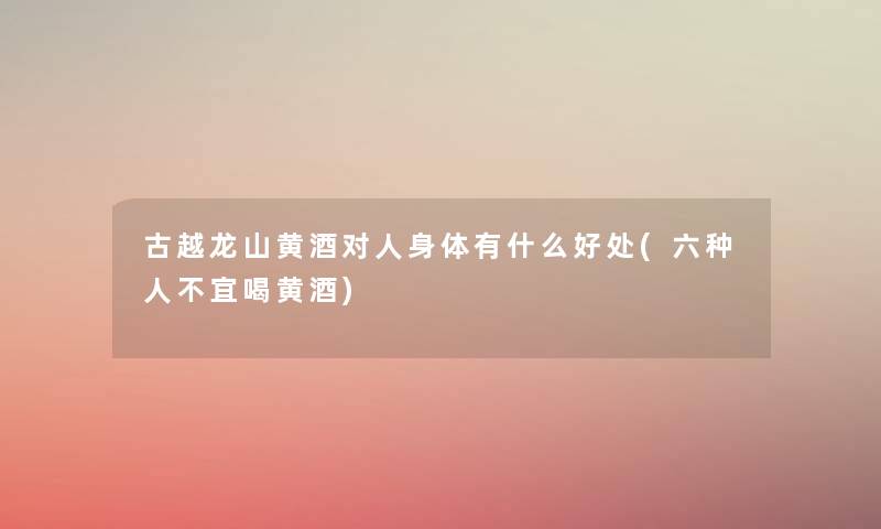 古越龙山黄酒对人身体有什么好处(六种人不宜喝黄酒) 古越龙山黄酒对人身体有什么好处(六种人不宜喝黄酒)