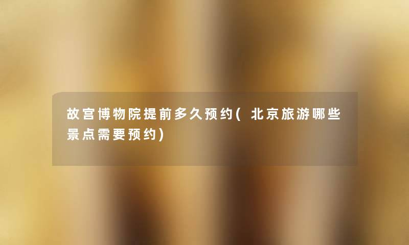 故宫博物院提前多久预约(北京旅游哪些景点需要预约) 故宫博物院提前多久预约(北京旅游哪些景点需要预约)