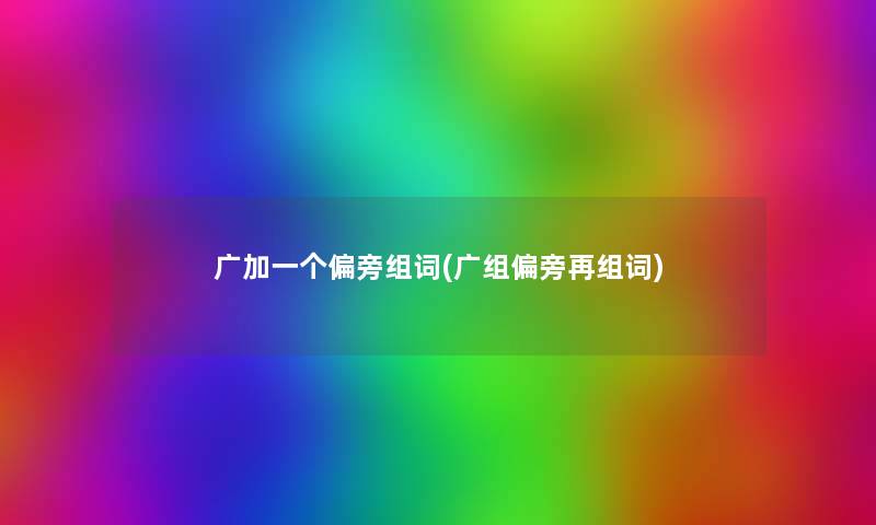 广加一个偏旁组词(广组偏旁再组词) 广加一个偏旁组词(广组偏旁再组词)