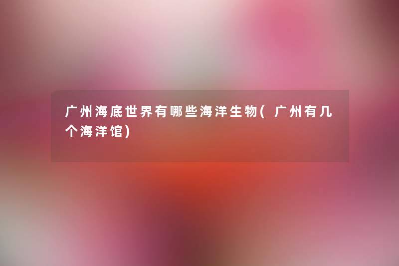 广州海底世界有哪些海洋生物(广州有几个海洋馆) 广州海底世界有哪些海洋生物(广州有几个海洋馆)