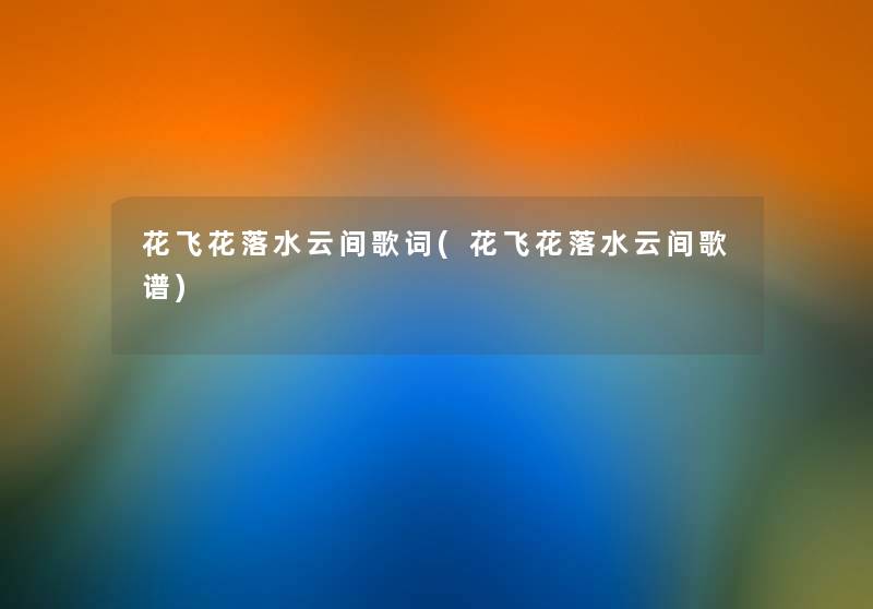 花飞花落水云间歌词(花飞花落水云间歌谱) 花飞花落水云间歌词(花飞花落水云间歌谱)