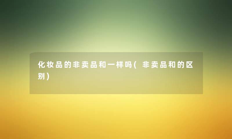 化妆品的非卖品和一样吗(非卖品和的区别) 化妆品的非卖品和一样吗(非卖品和的区别)