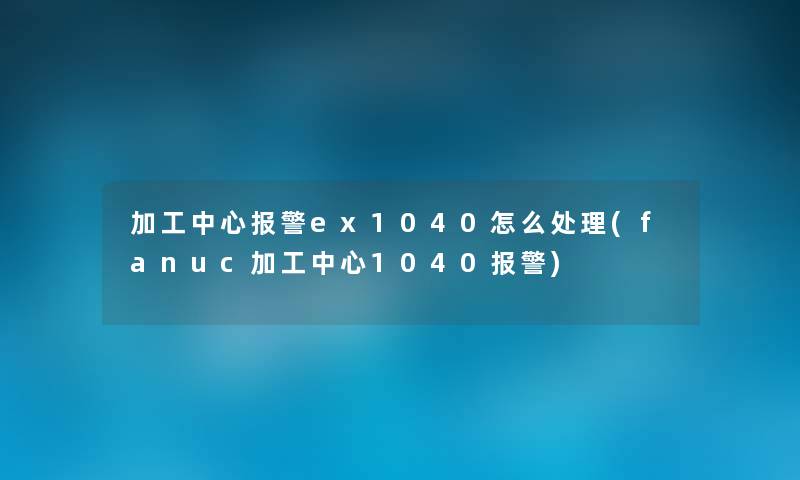 加工中心报警ex1040怎么处理(fanuc加工中心1040报警) 加工中心报警ex1040怎么处理(fanuc加工中心1040报警)