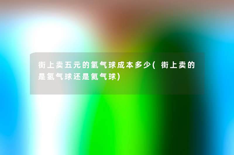 街上卖五元的氢气球成本多少(街上卖的是氢气球还是氦气球) 街上卖五元的氢气球成本多少(街上卖的是氢气球还是氦气球)