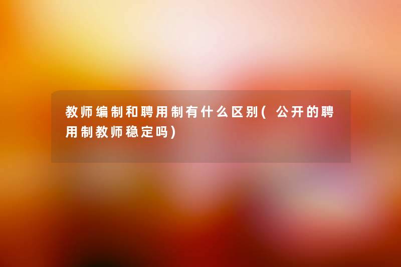 教师编制和聘用制有什么区别(公开的聘用制教师稳定吗) 教师编制和聘用制有什么区别(公开的聘用制教师稳定吗)