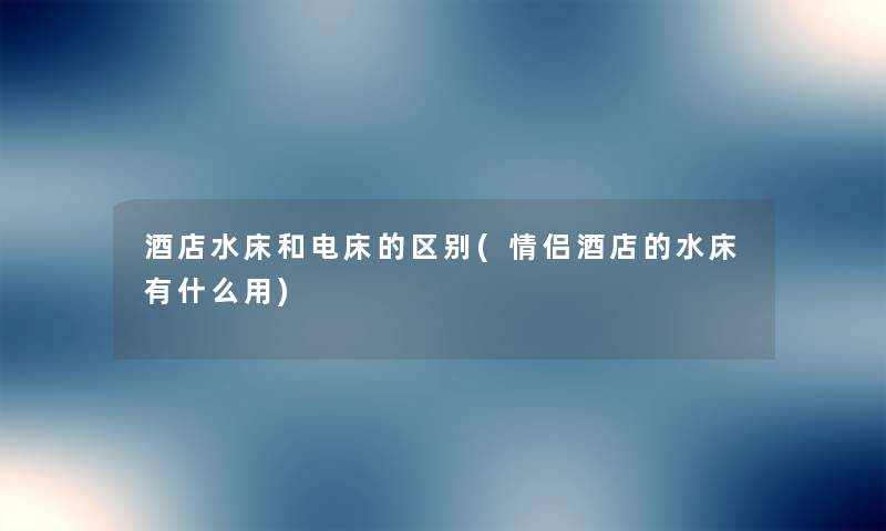 酒店水床和电床的区别(情侣酒店的水床有什么用) 酒店水床和电床的区别(情侣酒店的水床有什么用)