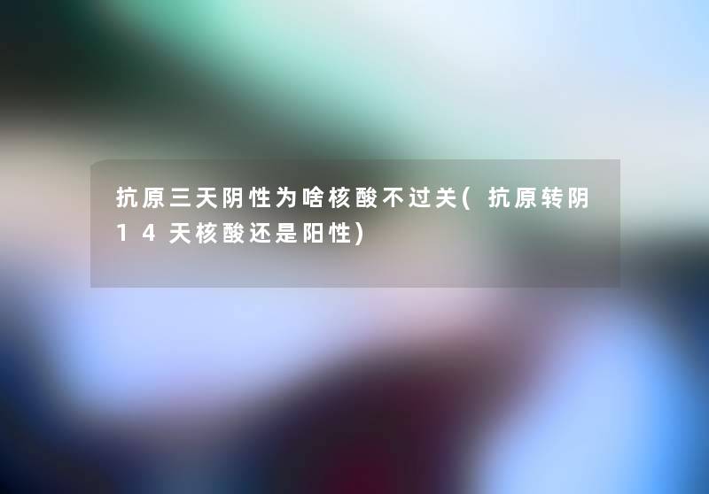 抗原三天阴性为啥核酸不过关(抗原转阴14天核酸还是阳性) 抗原三天阴性为啥核酸不过关(抗原转阴14天核酸还是阳性)