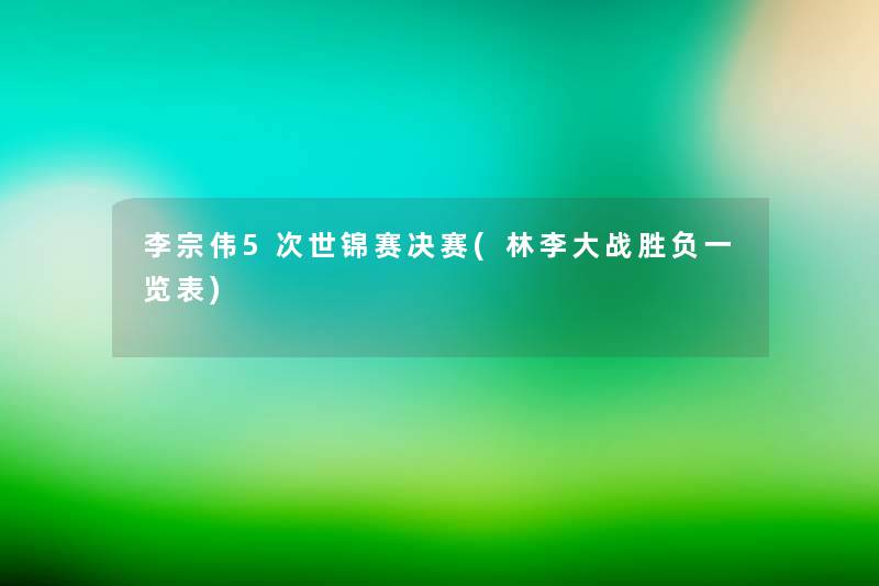 李宗伟5次世锦赛决赛(林李大战胜负一览表) 李宗伟5次世锦赛决赛(林李大战胜负一览表)
