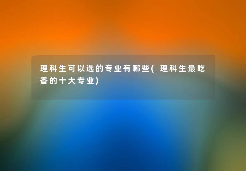 理科生可以选的专业有哪些(理科生吃香的一些专业) 理科生可以选的专业有哪些(理科生吃香的一些专业)