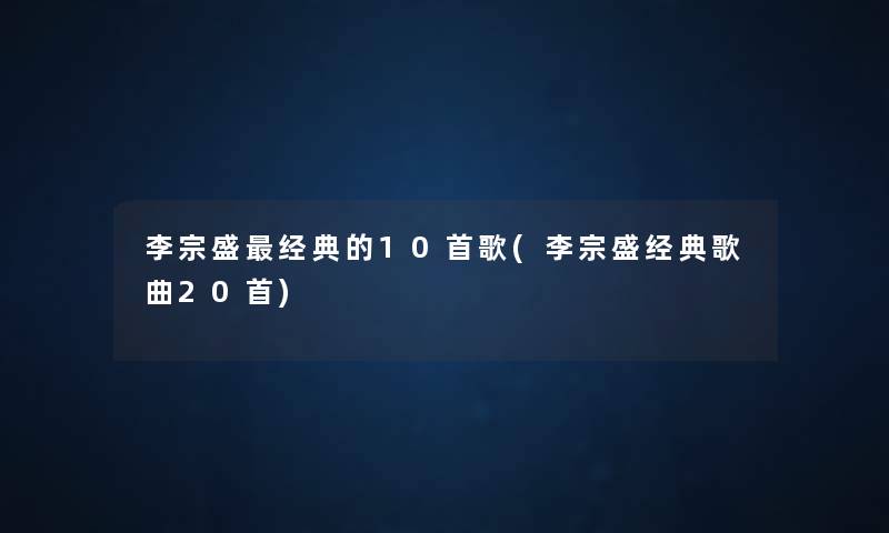 李宗盛经典的10首歌(李宗盛经典歌曲20首) 李宗盛经典的10首歌(李宗盛经典歌曲20首)