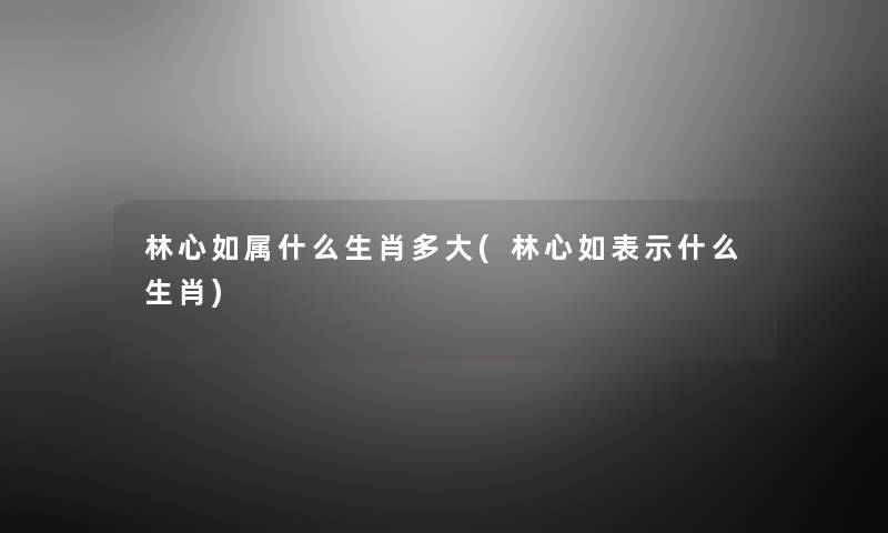 林心如属什么生肖多大(林心如表示什么生肖) 林心如属什么生肖多大(林心如表示什么生肖)