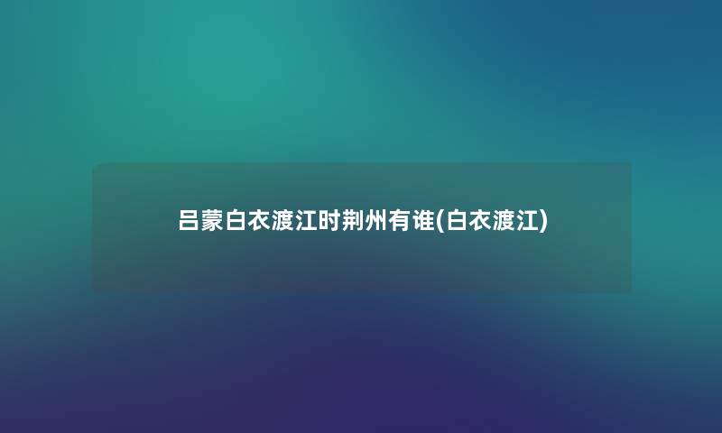 吕蒙白衣渡江时荆州有谁(白衣渡江) 吕蒙白衣渡江时荆州有谁(白衣渡江)