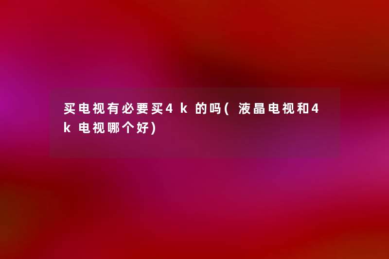 买电视有必要买4k的吗(液晶电视和4k电视哪个好) 买电视有必要买4k的吗(液晶电视和4k电视哪个好)