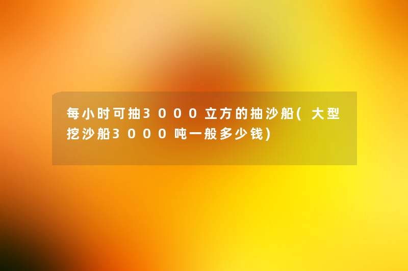 每小时可抽3000立方的抽沙船(大型挖沙船3000吨一般多少钱) 每小时可抽3000立方的抽沙船(大型挖沙船3000吨一般多少钱)