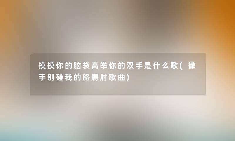 摸摸你的脑袋高举你的双手是什么歌(撒手别碰我的胳膊肘歌曲) 摸摸你的脑袋高举你的双手是什么歌(撒手别碰我的胳膊肘歌曲)