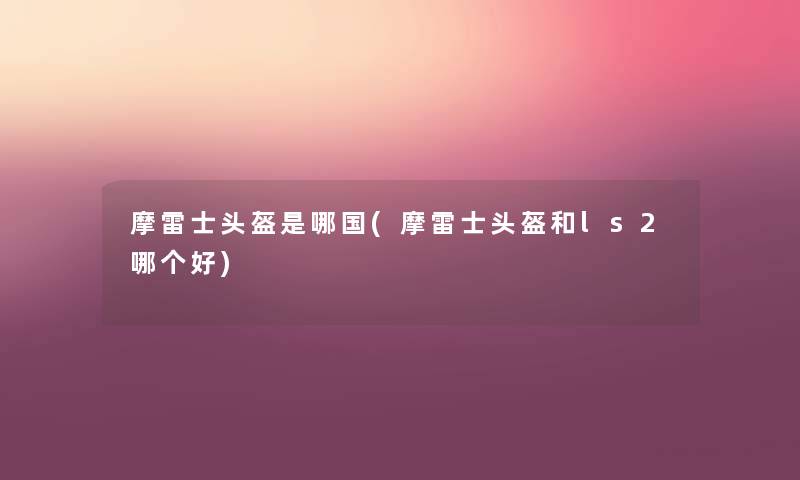 摩雷士头盔是哪国(摩雷士头盔和ls2哪个好) 摩雷士头盔是哪国(摩雷士头盔和ls2哪个好)
