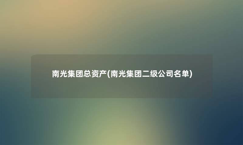 南光集团总资产(南光集团二级公司名单) 南光集团总资产(南光集团二级公司名单)