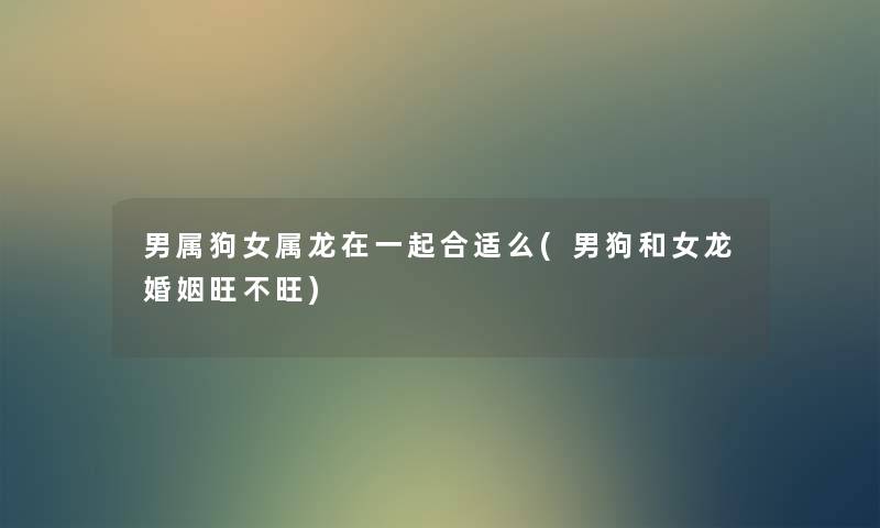 男属狗女属龙在一起合适么(男狗和女龙婚姻旺不旺)