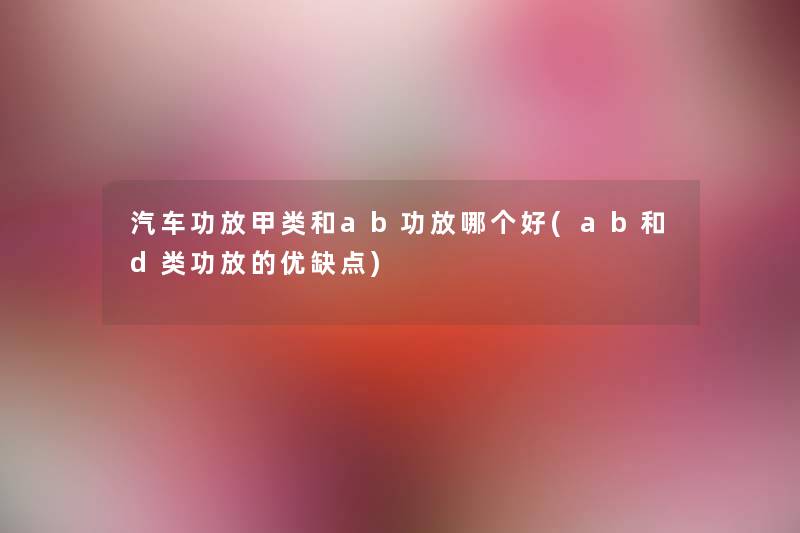 汽车功放甲类和ab功放哪个好(ab和d类功放的优缺点) 汽车功放甲类和ab功放哪个好(ab和d类功放的优缺点)