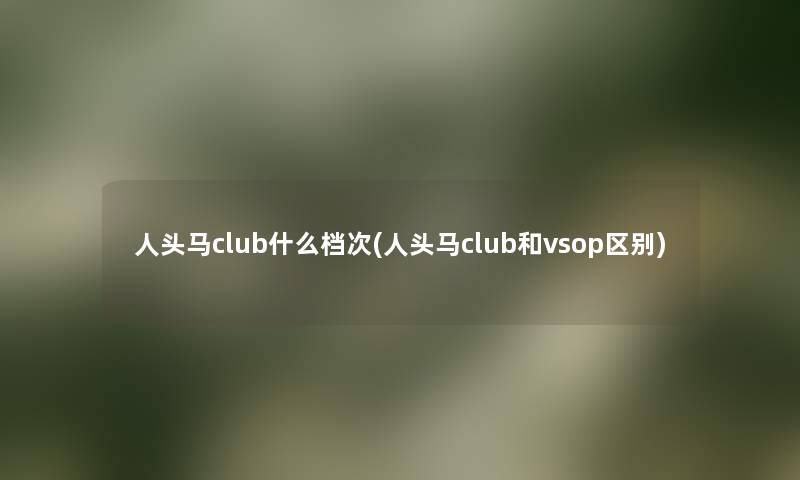 人头马club什么档次(人头马club和vsop区别) 人头马club什么档次(人头马club和vsop区别)