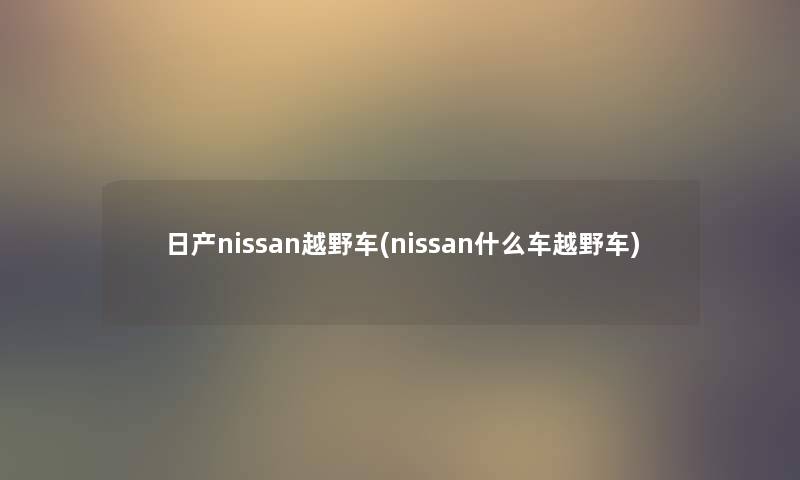 日产nissan越野车(nissan什么车越野车) 日产nissan越野车(nissan什么车越野车)
