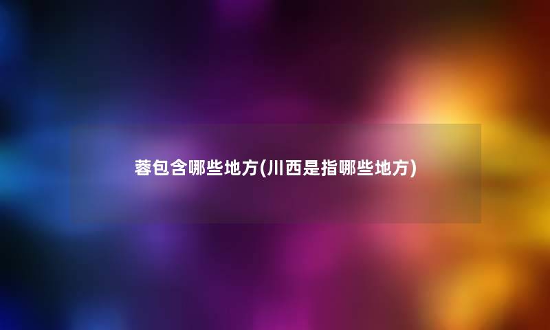 蓉包含哪些地方(川西是指哪些地方) 蓉包含哪些地方(川西是指哪些地方)