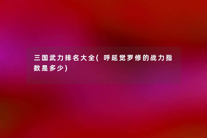三国武力推荐大全(呼延觉罗修的战力指数是多少) 三国武力推荐大全(呼延觉罗修的战力指数是多少)