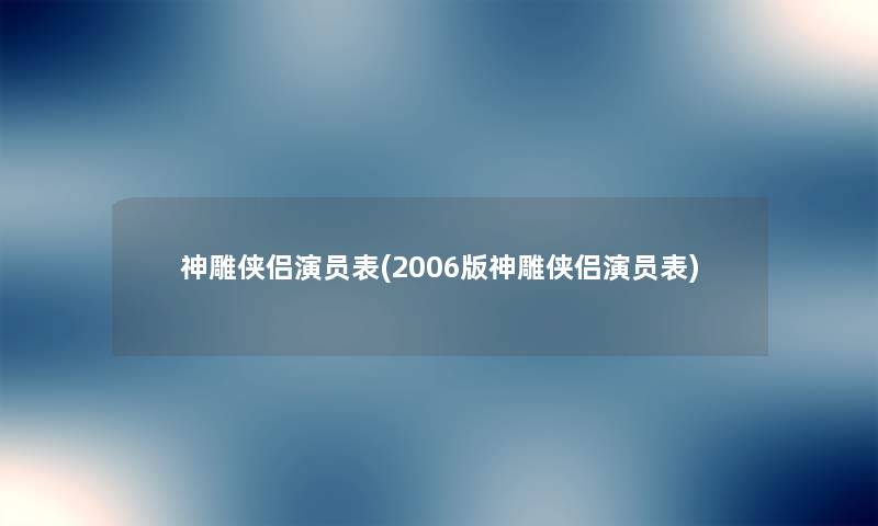 神雕侠侣演员表(2006版神雕侠侣演员表) 神雕侠侣演员表(2006版神雕侠侣演员表)