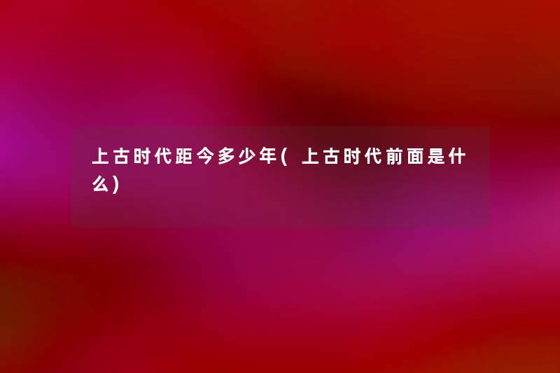 上古时代距今多少年(上古时代前面是什么) 上古时代距今多少年(上古时代前面是什么)