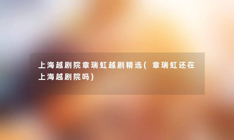 上海越剧院章瑞虹越剧精选(章瑞虹还在上海越剧院吗) 上海越剧院章瑞虹越剧精选(章瑞虹还在上海越剧院吗)