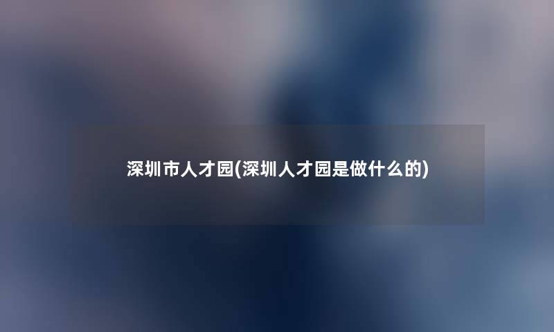 深圳市人才园(深圳人才园是做什么的)